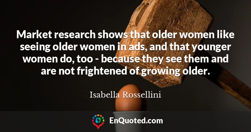 Market research shows that older women like seeing older women in ads, and that younger women do, too - because they see them and are not frightened of growing older.