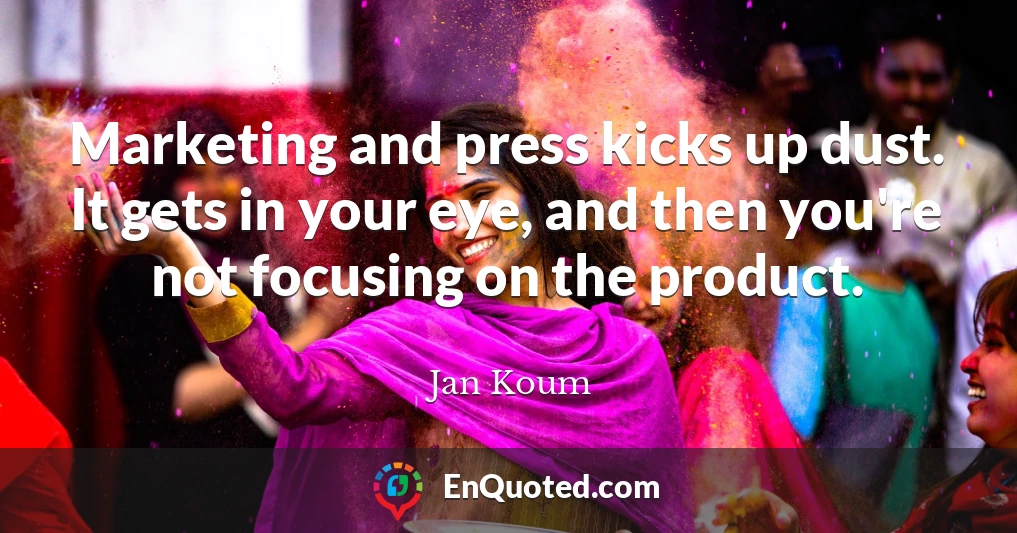 Marketing and press kicks up dust. It gets in your eye, and then you're not focusing on the product.