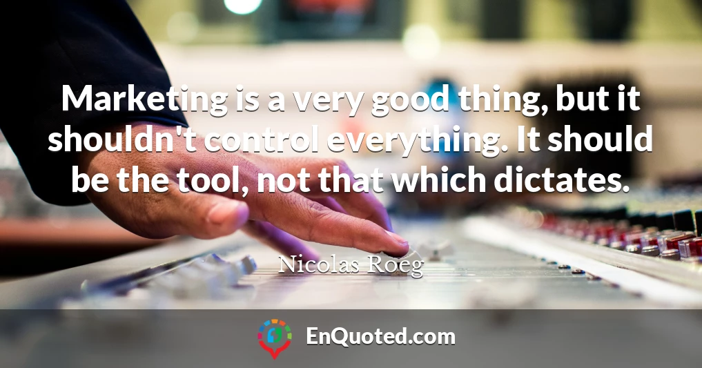Marketing is a very good thing, but it shouldn't control everything. It should be the tool, not that which dictates.