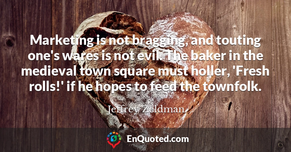 Marketing is not bragging, and touting one's wares is not evil. The baker in the medieval town square must holler, 'Fresh rolls!' if he hopes to feed the townfolk.