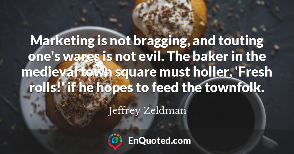 Marketing is not bragging, and touting one's wares is not evil. The baker in the medieval town square must holler, 'Fresh rolls!' if he hopes to feed the townfolk.