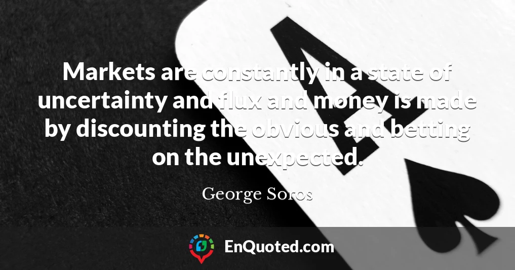 Markets are constantly in a state of uncertainty and flux and money is made by discounting the obvious and betting on the unexpected.
