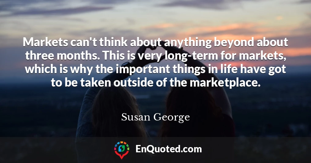 Markets can't think about anything beyond about three months. This is very long-term for markets, which is why the important things in life have got to be taken outside of the marketplace.