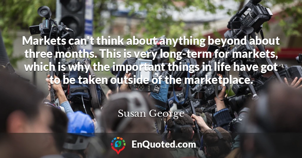 Markets can't think about anything beyond about three months. This is very long-term for markets, which is why the important things in life have got to be taken outside of the marketplace.