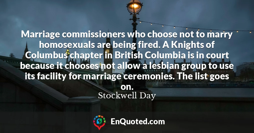 Marriage commissioners who choose not to marry homosexuals are being fired. A Knights of Columbus chapter in British Columbia is in court because it chooses not allow a lesbian group to use its facility for marriage ceremonies. The list goes on.