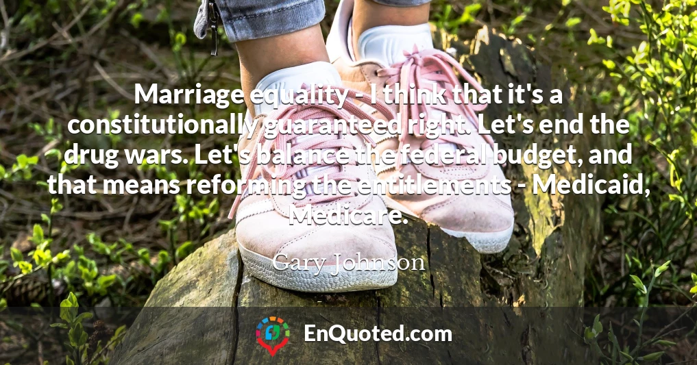 Marriage equality - I think that it's a constitutionally guaranteed right. Let's end the drug wars. Let's balance the federal budget, and that means reforming the entitlements - Medicaid, Medicare.