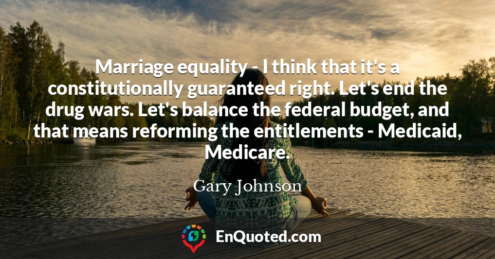 Marriage equality - I think that it's a constitutionally guaranteed right. Let's end the drug wars. Let's balance the federal budget, and that means reforming the entitlements - Medicaid, Medicare.