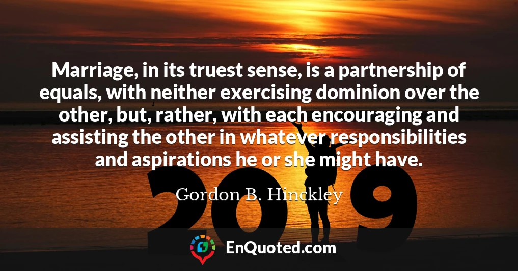 Marriage, in its truest sense, is a partnership of equals, with neither exercising dominion over the other, but, rather, with each encouraging and assisting the other in whatever responsibilities and aspirations he or she might have.