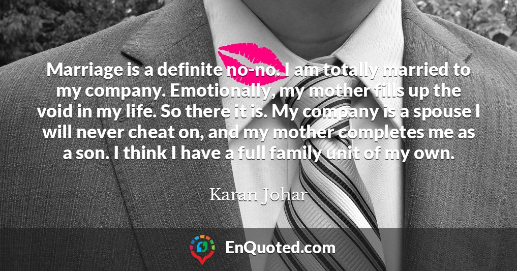 Marriage is a definite no-no. I am totally married to my company. Emotionally, my mother fills up the void in my life. So there it is. My company is a spouse I will never cheat on, and my mother completes me as a son. I think I have a full family unit of my own.