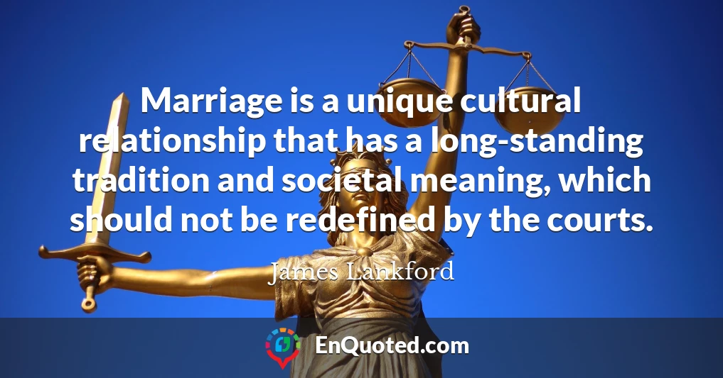 Marriage is a unique cultural relationship that has a long-standing tradition and societal meaning, which should not be redefined by the courts.