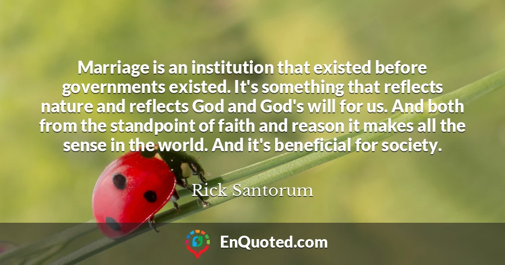 Marriage is an institution that existed before governments existed. It's something that reflects nature and reflects God and God's will for us. And both from the standpoint of faith and reason it makes all the sense in the world. And it's beneficial for society.
