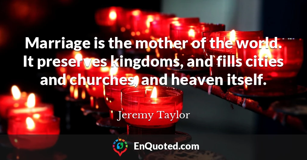 Marriage is the mother of the world. It preserves kingdoms, and fills cities and churches, and heaven itself.