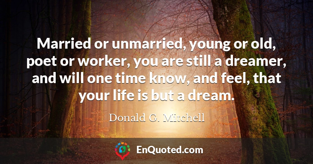 Married or unmarried, young or old, poet or worker, you are still a dreamer, and will one time know, and feel, that your life is but a dream.