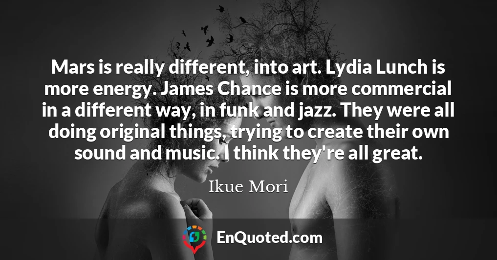 Mars is really different, into art. Lydia Lunch is more energy. James Chance is more commercial in a different way, in funk and jazz. They were all doing original things, trying to create their own sound and music. I think they're all great.