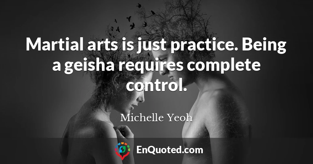 Martial arts is just practice. Being a geisha requires complete control.