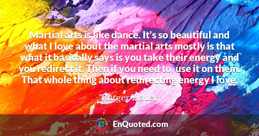 Martial arts is like dance. It's so beautiful and what I love about the martial arts mostly is that what it basically says is you take their energy and you redirect it. Then if you need to, use it on them. That whole thing about redirecting energy I love.