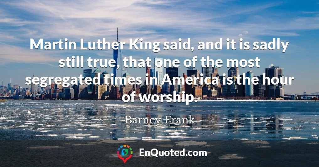Martin Luther King said, and it is sadly still true, that one of the most segregated times in America is the hour of worship.