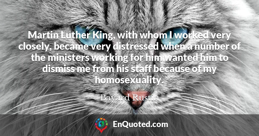 Martin Luther King, with whom I worked very closely, became very distressed when a number of the ministers working for him wanted him to dismiss me from his staff because of my homosexuality.