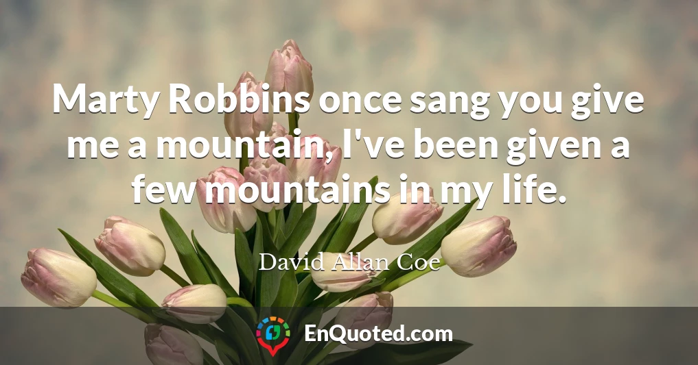 Marty Robbins once sang you give me a mountain, I've been given a few mountains in my life.