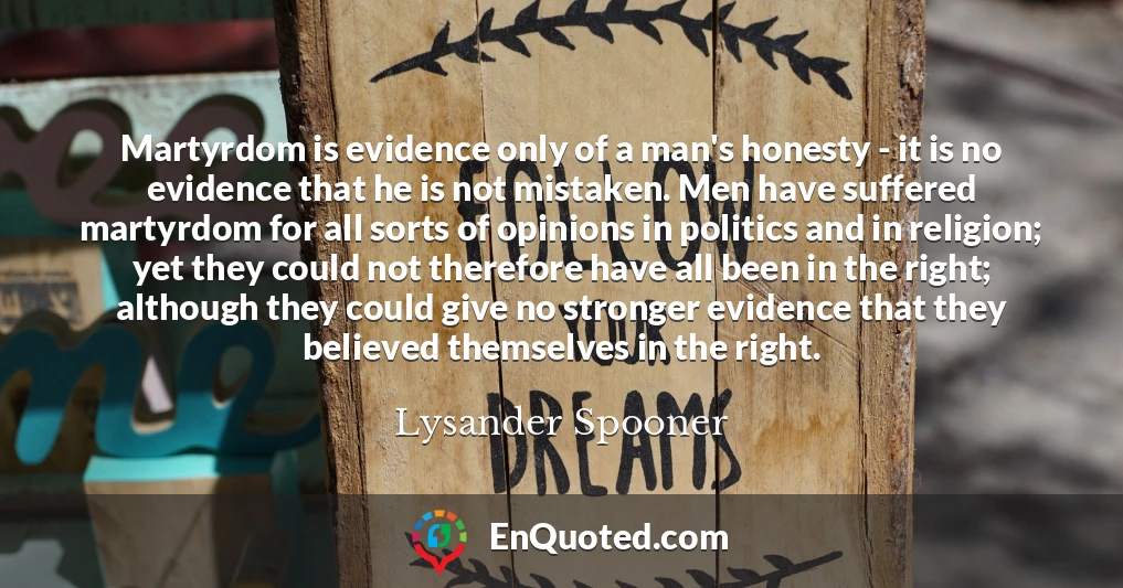 Martyrdom is evidence only of a man's honesty - it is no evidence that he is not mistaken. Men have suffered martyrdom for all sorts of opinions in politics and in religion; yet they could not therefore have all been in the right; although they could give no stronger evidence that they believed themselves in the right.