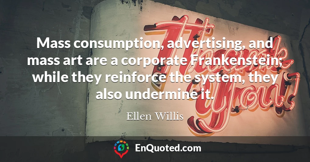 Mass consumption, advertising, and mass art are a corporate Frankenstein; while they reinforce the system, they also undermine it.