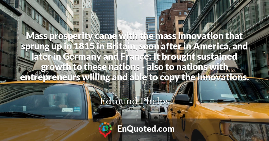 Mass prosperity came with the mass innovation that sprung up in 1815 in Britain, soon after in America, and later in Germany and France: It brought sustained growth to these nations - also to nations with entrepreneurs willing and able to copy the innovations.