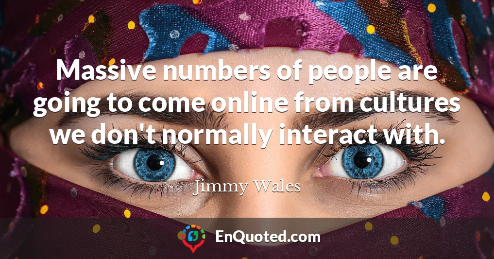 Massive numbers of people are going to come online from cultures we don't normally interact with.