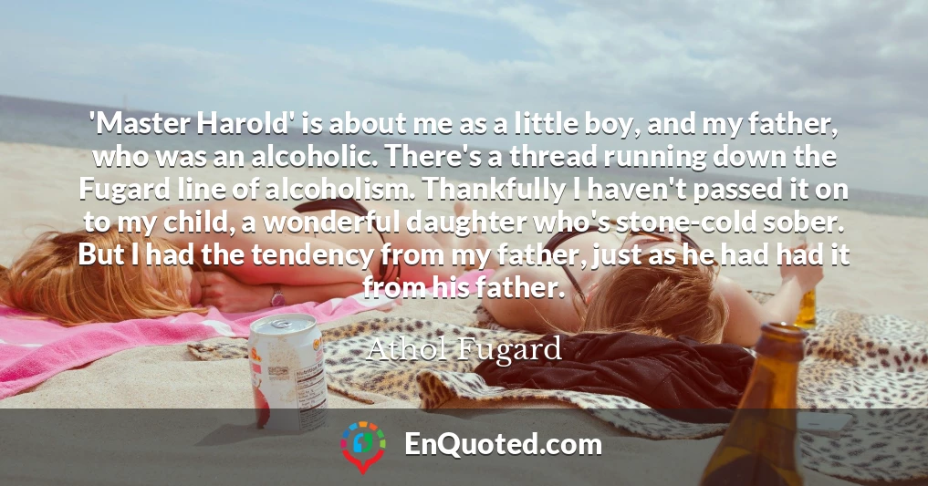 'Master Harold' is about me as a little boy, and my father, who was an alcoholic. There's a thread running down the Fugard line of alcoholism. Thankfully I haven't passed it on to my child, a wonderful daughter who's stone-cold sober. But I had the tendency from my father, just as he had had it from his father.