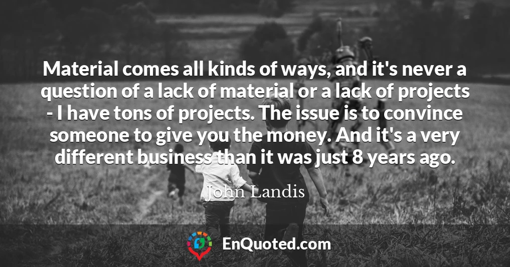 Material comes all kinds of ways, and it's never a question of a lack of material or a lack of projects - I have tons of projects. The issue is to convince someone to give you the money. And it's a very different business than it was just 8 years ago.