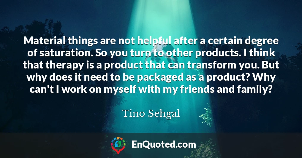 Material things are not helpful after a certain degree of saturation. So you turn to other products. I think that therapy is a product that can transform you. But why does it need to be packaged as a product? Why can't I work on myself with my friends and family?