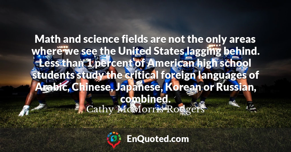 Math and science fields are not the only areas where we see the United States lagging behind. Less than 1 percent of American high school students study the critical foreign languages of Arabic, Chinese, Japanese, Korean or Russian, combined.