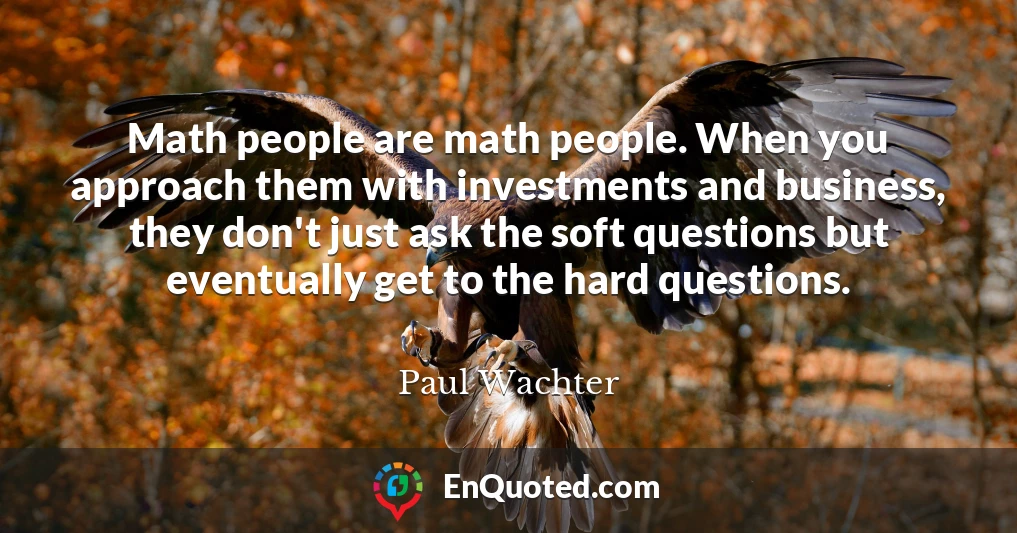 Math people are math people. When you approach them with investments and business, they don't just ask the soft questions but eventually get to the hard questions.