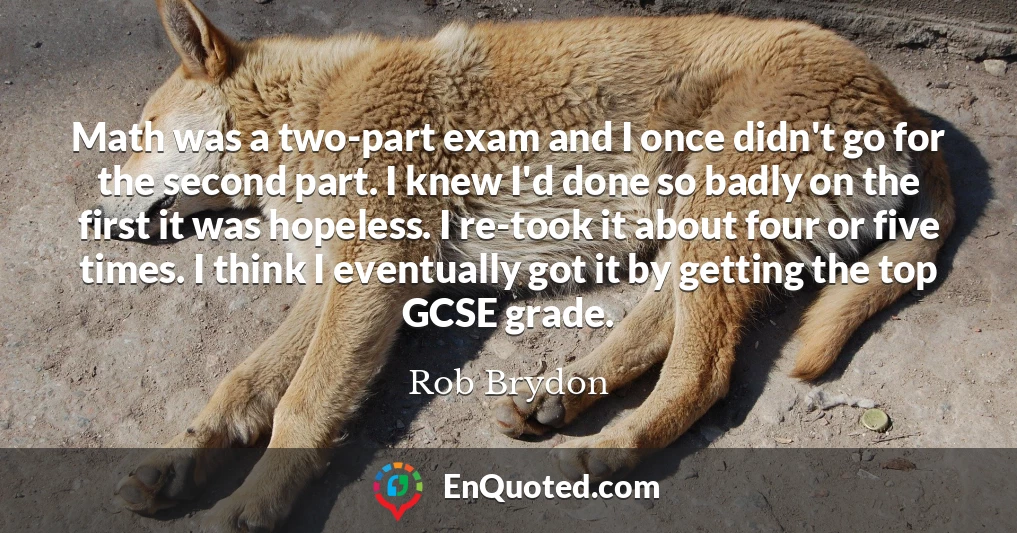 Math was a two-part exam and I once didn't go for the second part. I knew I'd done so badly on the first it was hopeless. I re-took it about four or five times. I think I eventually got it by getting the top GCSE grade.