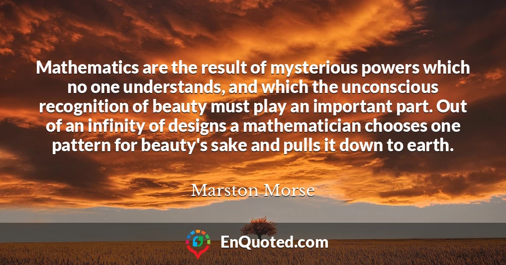 Mathematics are the result of mysterious powers which no one understands, and which the unconscious recognition of beauty must play an important part. Out of an infinity of designs a mathematician chooses one pattern for beauty's sake and pulls it down to earth.