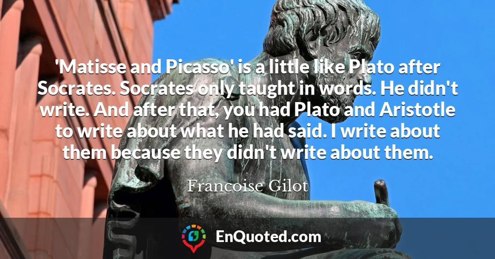 'Matisse and Picasso' is a little like Plato after Socrates. Socrates only taught in words. He didn't write. And after that, you had Plato and Aristotle to write about what he had said. I write about them because they didn't write about them.