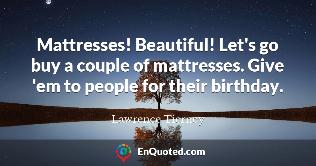 Mattresses! Beautiful! Let's go buy a couple of mattresses. Give 'em to people for their birthday.