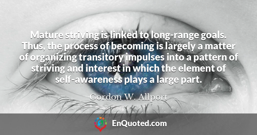 Mature striving is linked to long-range goals. Thus, the process of becoming is largely a matter of organizing transitory impulses into a pattern of striving and interest in which the element of self-awareness plays a large part.