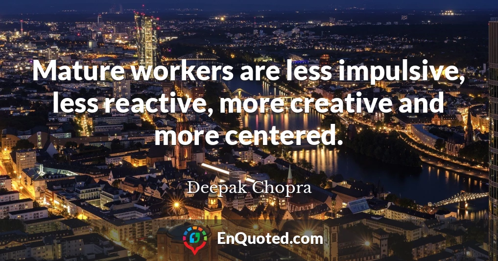 Mature workers are less impulsive, less reactive, more creative and more centered.