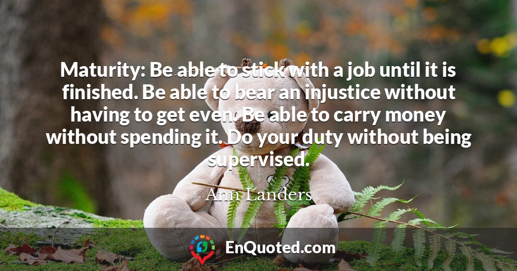 Maturity: Be able to stick with a job until it is finished. Be able to bear an injustice without having to get even. Be able to carry money without spending it. Do your duty without being supervised.