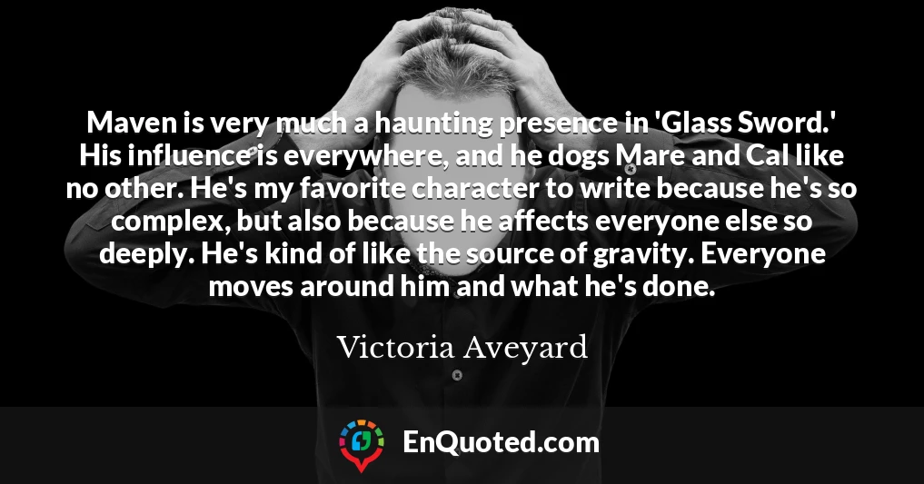 Maven is very much a haunting presence in 'Glass Sword.' His influence is everywhere, and he dogs Mare and Cal like no other. He's my favorite character to write because he's so complex, but also because he affects everyone else so deeply. He's kind of like the source of gravity. Everyone moves around him and what he's done.
