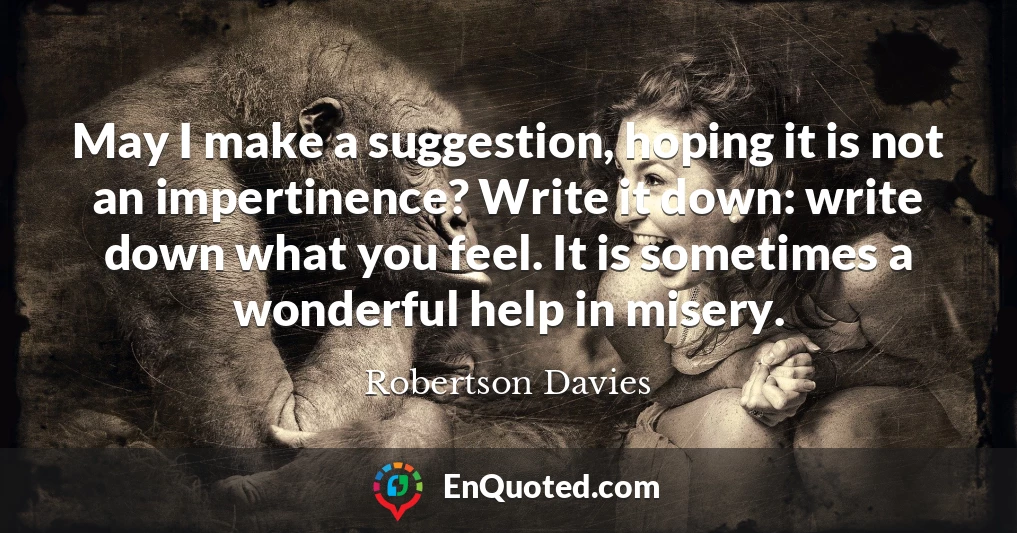 May I make a suggestion, hoping it is not an impertinence? Write it down: write down what you feel. It is sometimes a wonderful help in misery.