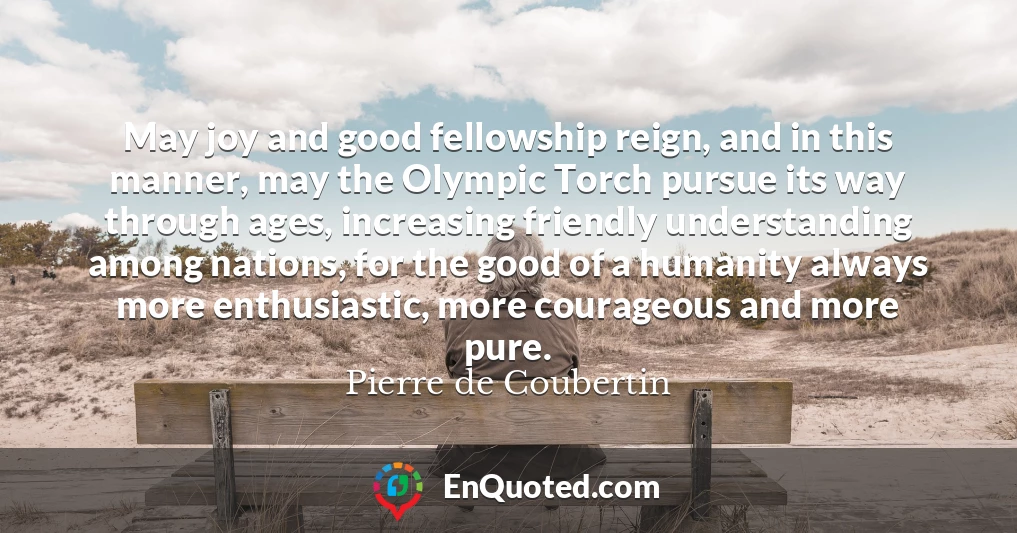 May joy and good fellowship reign, and in this manner, may the Olympic Torch pursue its way through ages, increasing friendly understanding among nations, for the good of a humanity always more enthusiastic, more courageous and more pure.