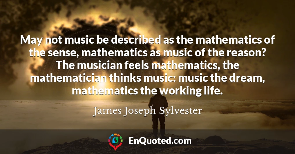 May not music be described as the mathematics of the sense, mathematics as music of the reason? The musician feels mathematics, the mathematician thinks music: music the dream, mathematics the working life.