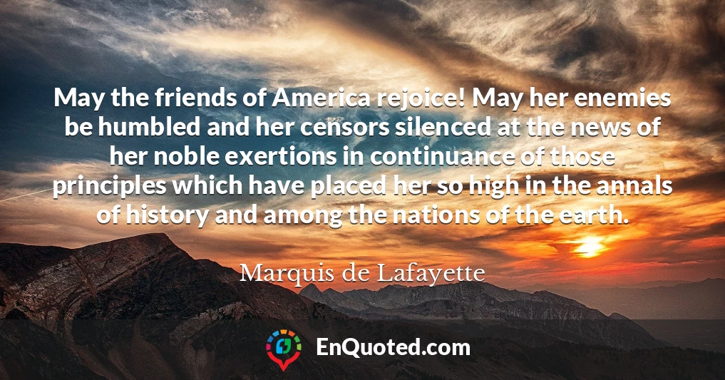 May the friends of America rejoice! May her enemies be humbled and her censors silenced at the news of her noble exertions in continuance of those principles which have placed her so high in the annals of history and among the nations of the earth.