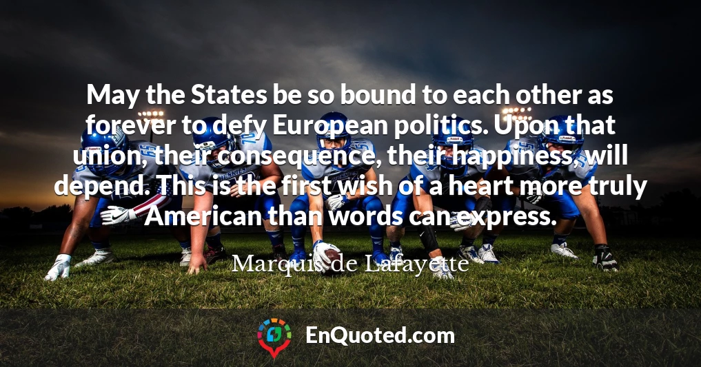 May the States be so bound to each other as forever to defy European politics. Upon that union, their consequence, their happiness, will depend. This is the first wish of a heart more truly American than words can express.