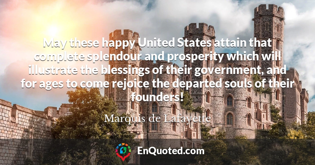 May these happy United States attain that complete splendour and prosperity which will illustrate the blessings of their government, and for ages to come rejoice the departed souls of their founders!