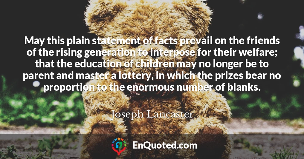 May this plain statement of facts prevail on the friends of the rising generation to interpose for their welfare; that the education of children may no longer be to parent and master a lottery, in which the prizes bear no proportion to the enormous number of blanks.