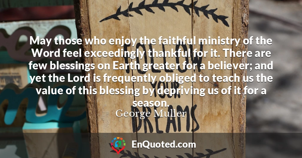 May those who enjoy the faithful ministry of the Word feel exceedingly thankful for it. There are few blessings on Earth greater for a believer; and yet the Lord is frequently obliged to teach us the value of this blessing by depriving us of it for a season.