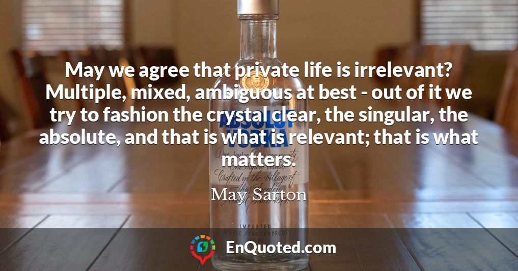 May we agree that private life is irrelevant? Multiple, mixed, ambiguous at best - out of it we try to fashion the crystal clear, the singular, the absolute, and that is what is relevant; that is what matters.