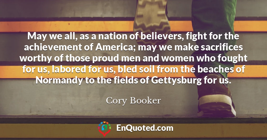 May we all, as a nation of believers, fight for the achievement of America; may we make sacrifices worthy of those proud men and women who fought for us, labored for us, bled soil from the beaches of Normandy to the fields of Gettysburg for us.